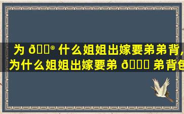为 💮 什么姐姐出嫁要弟弟背,为什么姐姐出嫁要弟 🐟 弟背包呢